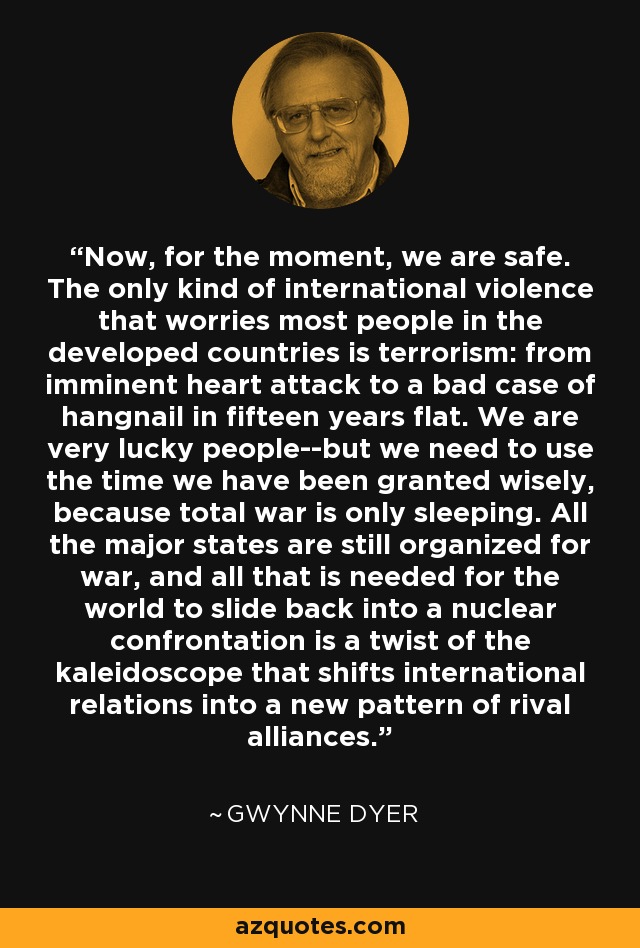 Now, for the moment, we are safe. The only kind of international violence that worries most people in the developed countries is terrorism: from imminent heart attack to a bad case of hangnail in fifteen years flat. We are very lucky people--but we need to use the time we have been granted wisely, because total war is only sleeping. All the major states are still organized for war, and all that is needed for the world to slide back into a nuclear confrontation is a twist of the kaleidoscope that shifts international relations into a new pattern of rival alliances. - Gwynne Dyer