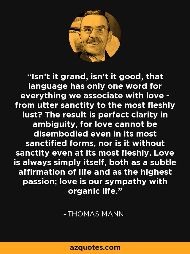 Isn't it grand, isn't it good, that language has only one word for everything we associate with love - from utter sanctity to the most fleshly lust? The result is perfect clarity in ambiguity, for love cannot be disembodied even in its most sanctified forms, nor is it without sanctity even at its most fleshly. Love is always simply itself, both as a subtle affirmation of life and as the highest passion; love is our sympathy with organic life. - Thomas Mann