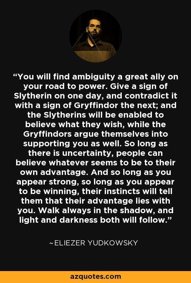 You will find ambiguity a great ally on your road to power. Give a sign of Slytherin on one day, and contradict it with a sign of Gryffindor the next; and the Slytherins will be enabled to believe what they wish, while the Gryffindors argue themselves into supporting you as well. So long as there is uncertainty, people can believe whatever seems to be to their own advantage. And so long as you appear strong, so long as you appear to be winning, their instincts will tell them that their advantage lies with you. Walk always in the shadow, and light and darkness both will follow. - Eliezer Yudkowsky