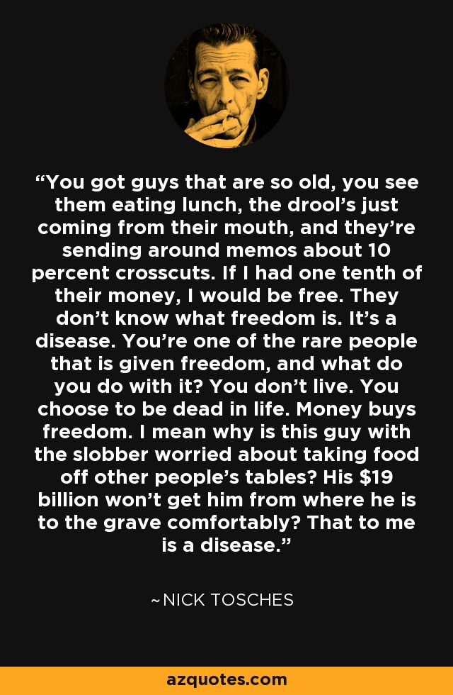 You got guys that are so old, you see them eating lunch, the drool's just coming from their mouth, and they're sending around memos about 10 percent crosscuts. If I had one tenth of their money, I would be free. They don't know what freedom is. It's a disease. You're one of the rare people that is given freedom, and what do you do with it? You don't live. You choose to be dead in life. Money buys freedom. I mean why is this guy with the slobber worried about taking food off other people's tables? His $19 billion won't get him from where he is to the grave comfortably? That to me is a disease. - Nick Tosches