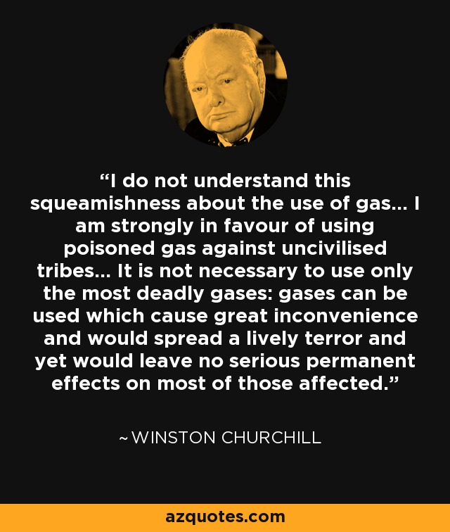 I do not understand this squeamishness about the use of gas... I am strongly in favour of using poisoned gas against uncivilised tribes... It is not necessary to use only the most deadly gases: gases can be used which cause great inconvenience and would spread a lively terror and yet would leave no serious permanent effects on most of those affected. - Winston Churchill