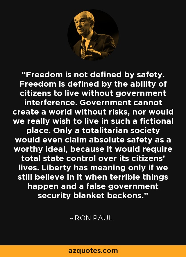 Freedom is not defined by safety. Freedom is defined by the ability of citizens to live without government interference. Government cannot create a world without risks, nor would we really wish to live in such a fictional place. Only a totalitarian society would even claim absolute safety as a worthy ideal, because it would require total state control over its citizens’ lives. Liberty has meaning only if we still believe in it when terrible things happen and a false government security blanket beckons. - Ron Paul