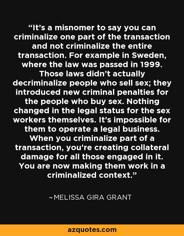 It's a misnomer to say you can criminalize one part of the transaction and not criminalize the entire transaction. For example in Sweden, where the law was passed in 1999. Those laws didn't actually decriminalize people who sell sex; they introduced new criminal penalties for the people who buy sex. Nothing changed in the legal status for the sex workers themselves. It's impossible for them to operate a legal business. When you criminalize part of a transaction, you're creating collateral damage for all those engaged in it. You are now making them work in a criminalized context. - Melissa Gira Grant