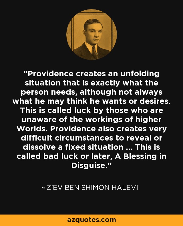 Providence creates an unfolding situation that is exactly what the person needs, although not always what he may think he wants or desires. This is called luck by those who are unaware of the workings of higher Worlds. Providence also creates very difficult circumstances to reveal or dissolve a fixed situation ... This is called bad luck or later, A Blessing in Disguise. - Z'ev ben Shimon Halevi