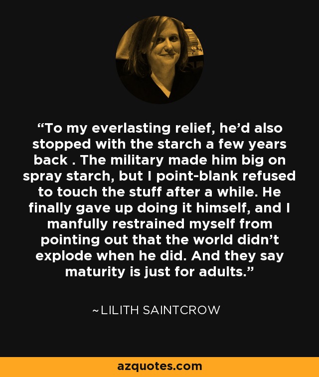 To my everlasting relief, he’d also stopped with the starch a few years back . The military made him big on spray starch, but I point-blank refused to touch the stuff after a while. He finally gave up doing it himself, and I manfully restrained myself from pointing out that the world didn’t explode when he did. And they say maturity is just for adults. - Lilith Saintcrow