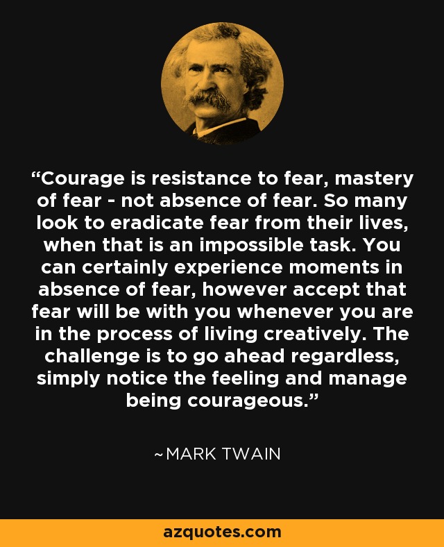 Courage is resistance to fear, mastery of fear - not absence of fear. So many look to eradicate fear from their lives, when that is an impossible task. You can certainly experience moments in absence of fear, however accept that fear will be with you whenever you are in the process of living creatively. The challenge is to go ahead regardless, simply notice the feeling and manage being courageous. - Mark Twain