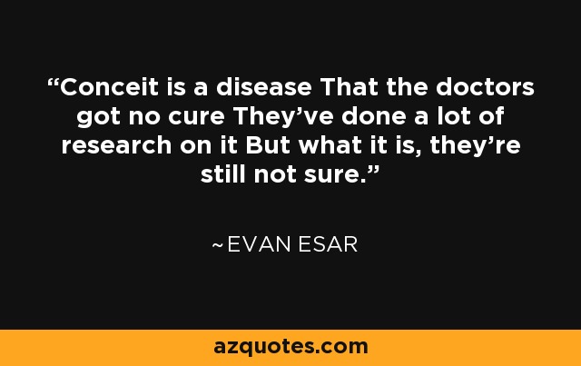 Conceit is a disease That the doctors got no cure They've done a lot of research on it But what it is, they're still not sure. - Evan Esar