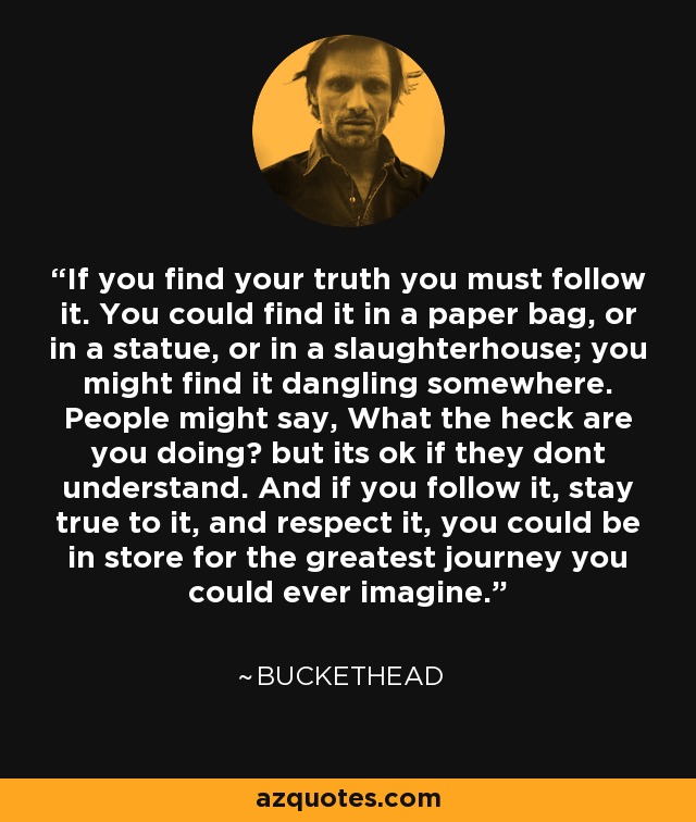 If you find your truth you must follow it. You could find it in a paper bag, or in a statue, or in a slaughterhouse; you might find it dangling somewhere. People might say, What the heck are you doing? but its ok if they dont understand. And if you follow it, stay true to it, and respect it, you could be in store for the greatest journey you could ever imagine. - Buckethead