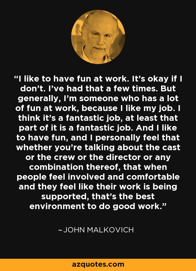I like to have fun at work. It's okay if I don't. I've had that a few times. But generally, I'm someone who has a lot of fun at work, because I like my job. I think it's a fantastic job, at least that part of it is a fantastic job. And I like to have fun, and I personally feel that whether you're talking about the cast or the crew or the director or any combination thereof, that when people feel involved and comfortable and they feel like their work is being supported, that's the best environment to do good work. - John Malkovich