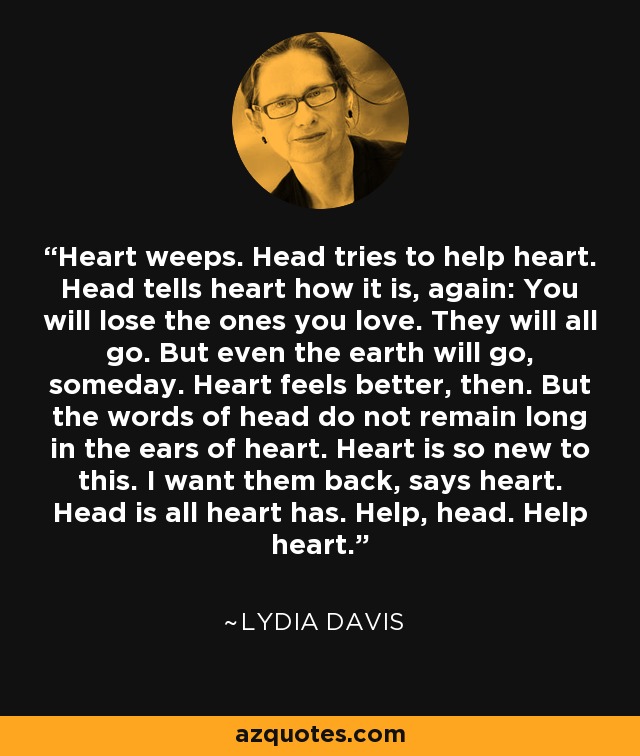 Heart weeps. Head tries to help heart. Head tells heart how it is, again: You will lose the ones you love. They will all go. But even the earth will go, someday. Heart feels better, then. But the words of head do not remain long in the ears of heart. Heart is so new to this. I want them back, says heart. Head is all heart has. Help, head. Help heart. - Lydia Davis