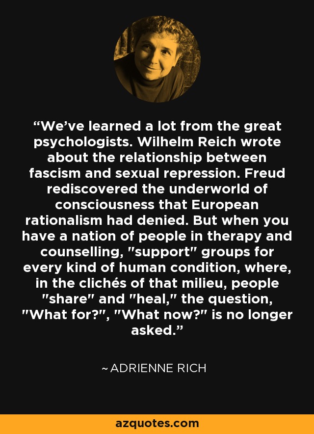 We've learned a lot from the great psychologists. Wilhelm Reich wrote about the relationship between fascism and sexual repression. Freud rediscovered the underworld of consciousness that European rationalism had denied. But when you have a nation of people in therapy and counselling, 