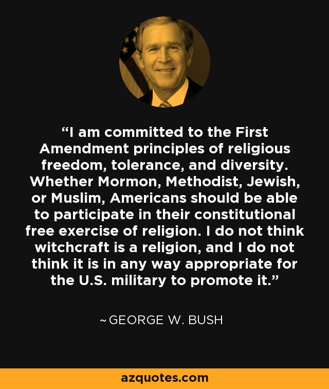 I am committed to the First Amendment principles of religious freedom, tolerance, and diversity. Whether Mormon, Methodist, Jewish, or Muslim, Americans should be able to participate in their constitutional free exercise of religion. I do not think witchcraft is a religion, and I do not think it is in any way appropriate for the U.S. military to promote it. - George W. Bush