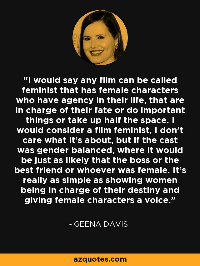 I would say any film can be called feminist that has female characters who have agency in their life, that are in charge of their fate or do important things or take up half the space. I would consider a film feminist, I don't care what it's about, but if the cast was gender balanced, where it would be just as likely that the boss or the best friend or whoever was female. It's really as simple as showing women being in charge of their destiny and giving female characters a voice. - Geena Davis