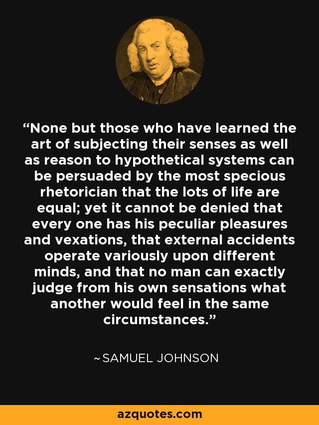 None but those who have learned the art of subjecting their senses as well as reason to hypothetical systems can be persuaded by the most specious rhetorician that the lots of life are equal; yet it cannot be denied that every one has his peculiar pleasures and vexations, that external accidents operate variously upon different minds, and that no man can exactly judge from his own sensations what another would feel in the same circumstances. - Samuel Johnson