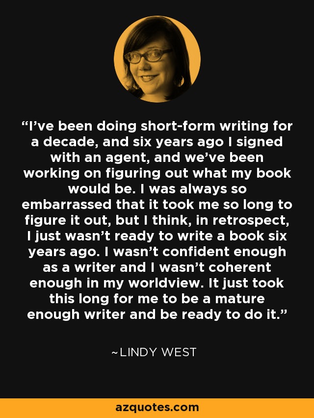 I've been doing short-form writing for a decade, and six years ago I signed with an agent, and we've been working on figuring out what my book would be. I was always so embarrassed that it took me so long to figure it out, but I think, in retrospect, I just wasn't ready to write a book six years ago. I wasn't confident enough as a writer and I wasn't coherent enough in my worldview. It just took this long for me to be a mature enough writer and be ready to do it. - Lindy West