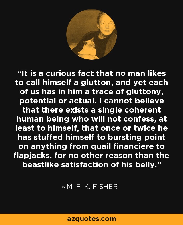 It is a curious fact that no man likes to call himself a glutton, and yet each of us has in him a trace of gluttony, potential or actual. I cannot believe that there exists a single coherent human being who will not confess, at least to himself, that once or twice he has stuffed himself to bursting point on anything from quail financiere to flapjacks, for no other reason than the beastlike satisfaction of his belly. - M. F. K. Fisher