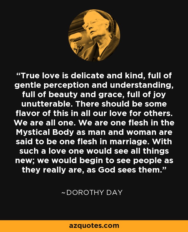 True love is delicate and kind, full of gentle perception and understanding, full of beauty and grace, full of joy unutterable. There should be some flavor of this in all our love for others. We are all one. We are one flesh in the Mystical Body as man and woman are said to be one flesh in marriage. With such a love one would see all things new; we would begin to see people as they really are, as God sees them. - Dorothy Day