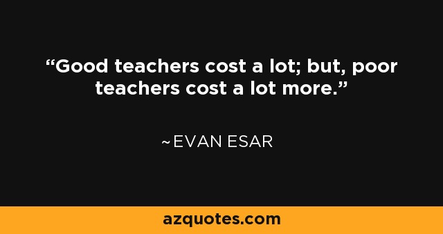 Good teachers cost a lot; but, poor teachers cost a lot more. - Evan Esar