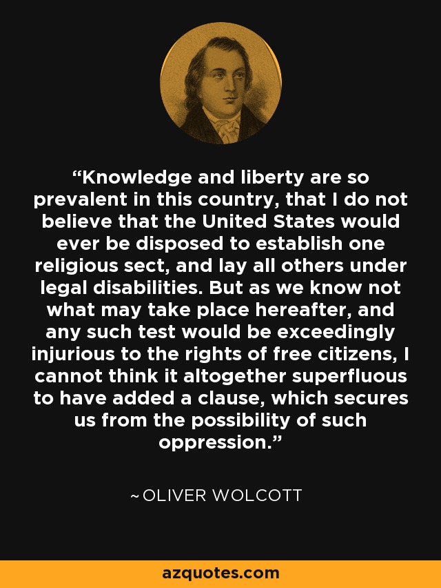 Knowledge and liberty are so prevalent in this country, that I do not believe that the United States would ever be disposed to establish one religious sect, and lay all others under legal disabilities. But as we know not what may take place hereafter, and any such test would be exceedingly injurious to the rights of free citizens, I cannot think it altogether superfluous to have added a clause, which secures us from the possibility of such oppression. - Oliver Wolcott
