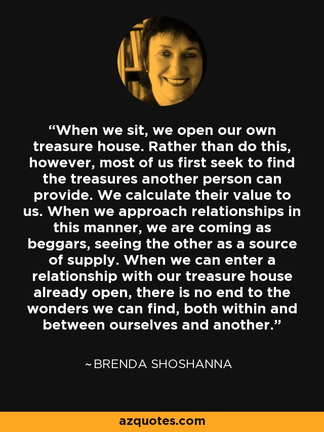 When we sit, we open our own treasure house. Rather than do this, however, most of us first seek to find the treasures another person can provide. We calculate their value to us. When we approach relationships in this manner, we are coming as beggars, seeing the other as a source of supply. When we can enter a relationship with our treasure house already open, there is no end to the wonders we can find, both within and between ourselves and another. - Brenda Shoshanna