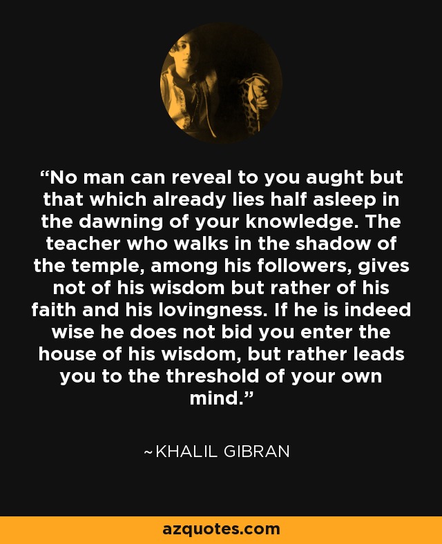 No man can reveal to you aught but that which already lies half asleep in the dawning of your knowledge. The teacher who walks in the shadow of the temple, among his followers, gives not of his wisdom but rather of his faith and his lovingness. If he is indeed wise he does not bid you enter the house of his wisdom, but rather leads you to the threshold of your own mind. - Khalil Gibran