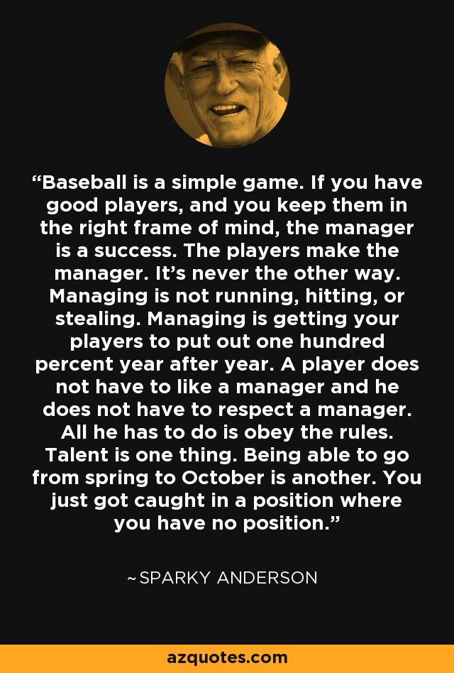 Baseball is a simple game. If you have good players, and you keep them in the right frame of mind, the manager is a success. The players make the manager. It's never the other way. Managing is not running, hitting, or stealing. Managing is getting your players to put out one hundred percent year after year. A player does not have to like a manager and he does not have to respect a manager. All he has to do is obey the rules. Talent is one thing. Being able to go from spring to October is another. You just got caught in a position where you have no position. - Sparky Anderson