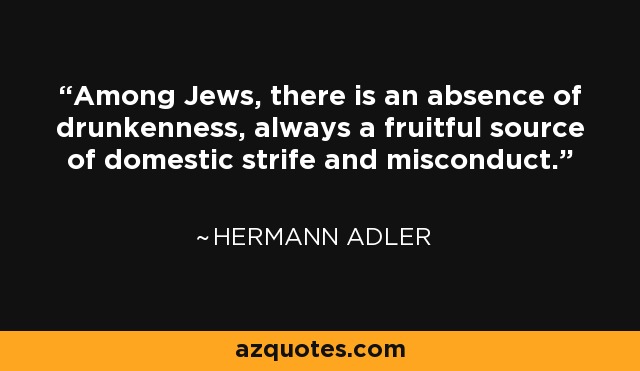 Among Jews, there is an absence of drunkenness, always a fruitful source of domestic strife and misconduct. - Hermann Adler