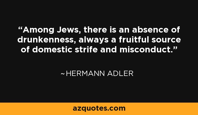Among Jews, there is an absence of drunkenness, always a fruitful source of domestic strife and misconduct. - Hermann Adler