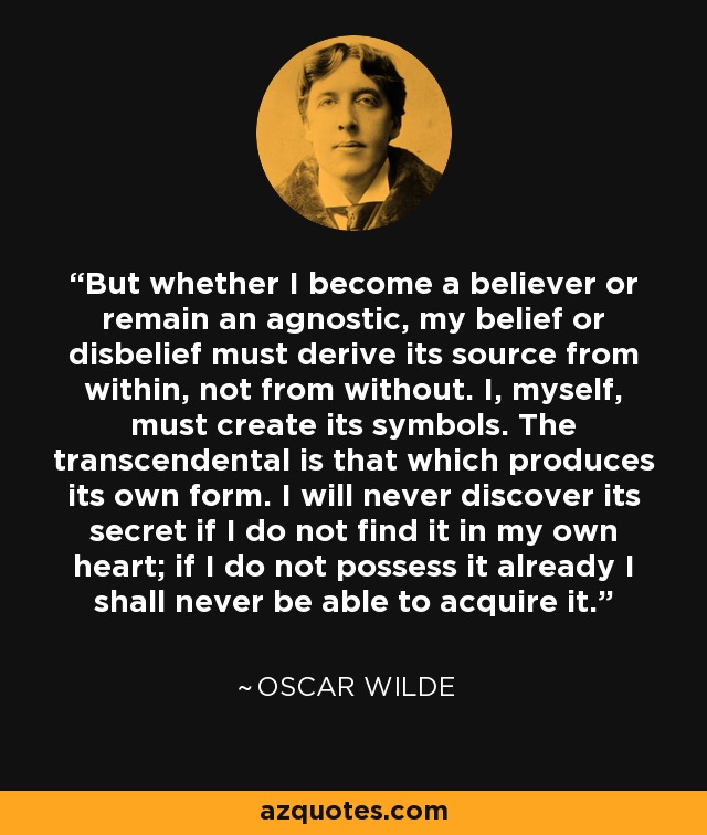 But whether I become a believer or remain an agnostic, my belief or disbelief must derive its source from within, not from without. I, myself, must create its symbols. The transcendental is that which produces its own form. I will never discover its secret if I do not find it in my own heart; if I do not possess it already I shall never be able to acquire it. - Oscar Wilde