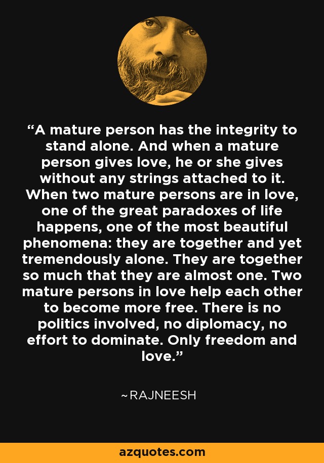 A mature person has the integrity to stand alone. And when a mature person gives love, he or she gives without any strings attached to it. When two mature persons are in love, one of the great paradoxes of life happens, one of the most beautiful phenomena: they are together and yet tremendously alone. They are together so much that they are almost one. Two mature persons in love help each other to become more free. There is no politics involved, no diplomacy, no effort to dominate. Only freedom and love. - Rajneesh