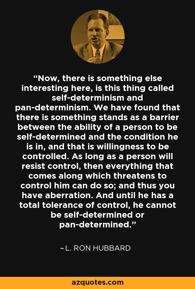 Now, there is something else interesting here, is this thing called self-determinism and pan-determinism. We have found that there is something stands as a barrier between the ability of a person to be self-determined and the condition he is in, and that is willingness to be controlled. As long as a person will resist control, then everything that comes along which threatens to control him can do so; and thus you have aberration. And until he has a total tolerance of control, he cannot be self-determined or pan-determined. - L. Ron Hubbard