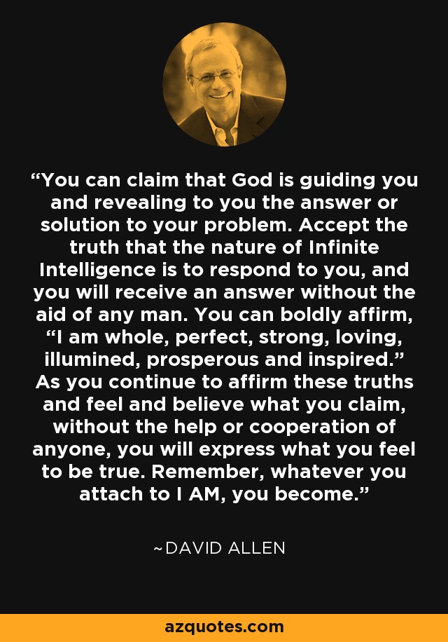 You can claim that God is guiding you and revealing to you the answer or solution to your problem. Accept the truth that the nature of Infinite Intelligence is to respond to you, and you will receive an answer without the aid of any man. You can boldly affirm, “I am whole, perfect, strong, loving, illumined, prosperous and inspired.” As you continue to affirm these truths and feel and believe what you claim, without the help or cooperation of anyone, you will express what you feel to be true. Remember, whatever you attach to I AM, you become. - David Allen