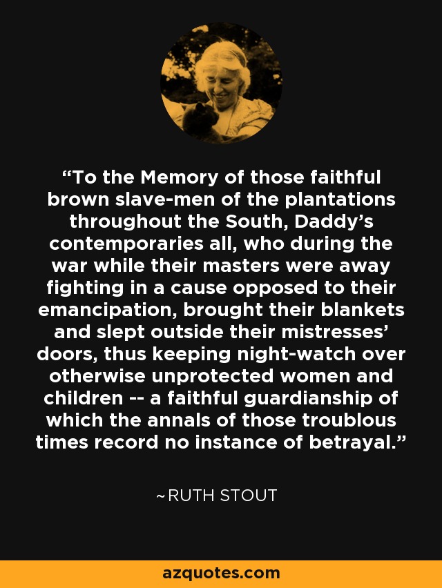 To the Memory of those faithful brown slave-men of the plantations throughout the South, Daddy's contemporaries all, who during the war while their masters were away fighting in a cause opposed to their emancipation, brought their blankets and slept outside their mistresses' doors, thus keeping night-watch over otherwise unprotected women and children -- a faithful guardianship of which the annals of those troublous times record no instance of betrayal. - Ruth Stout