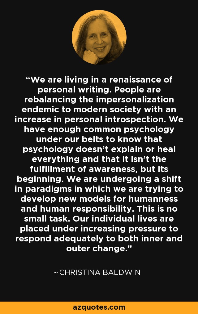 We are living in a renaissance of personal writing. People are rebalancing the impersonalization endemic to modern society with an increase in personal introspection. We have enough common psychology under our belts to know that psychology doesn't explain or heal everything and that it isn't the fulfillment of awareness, but its beginning. We are undergoing a shift in paradigms in which we are trying to develop new models for humanness and human responsibility. This is no small task. Our individual lives are placed under increasing pressure to respond adequately to both inner and outer change. - Christina Baldwin