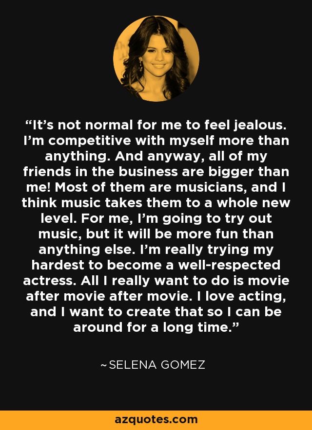 It's not normal for me to feel jealous. I'm competitive with myself more than anything. And anyway, all of my friends in the business are bigger than me! Most of them are musicians, and I think music takes them to a whole new level. For me, I'm going to try out music, but it will be more fun than anything else. I'm really trying my hardest to become a well-respected actress. All I really want to do is movie after movie after movie. I love acting, and I want to create that so I can be around for a long time. - Selena Gomez