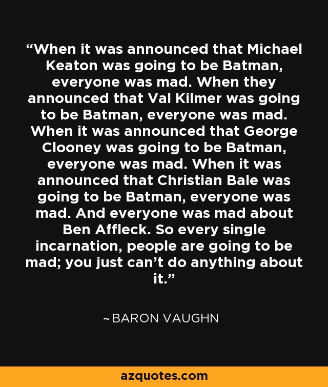 When it was announced that Michael Keaton was going to be Batman, everyone was mad. When they announced that Val Kilmer was going to be Batman, everyone was mad. When it was announced that George Clooney was going to be Batman, everyone was mad. When it was announced that Christian Bale was going to be Batman, everyone was mad. And everyone was mad about Ben Affleck. So every single incarnation, people are going to be mad; you just can't do anything about it. - Baron Vaughn