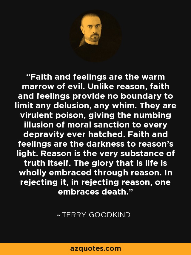 Faith and feelings are the warm marrow of evil. Unlike reason, faith and feelings provide no boundary to limit any delusion, any whim. They are virulent poison, giving the numbing illusion of moral sanction to every depravity ever hatched. Faith and feelings are the darkness to reason’s light. Reason is the very substance of truth itself. The glory that is life is wholly embraced through reason. In rejecting it, in rejecting reason, one embraces death. - Terry Goodkind