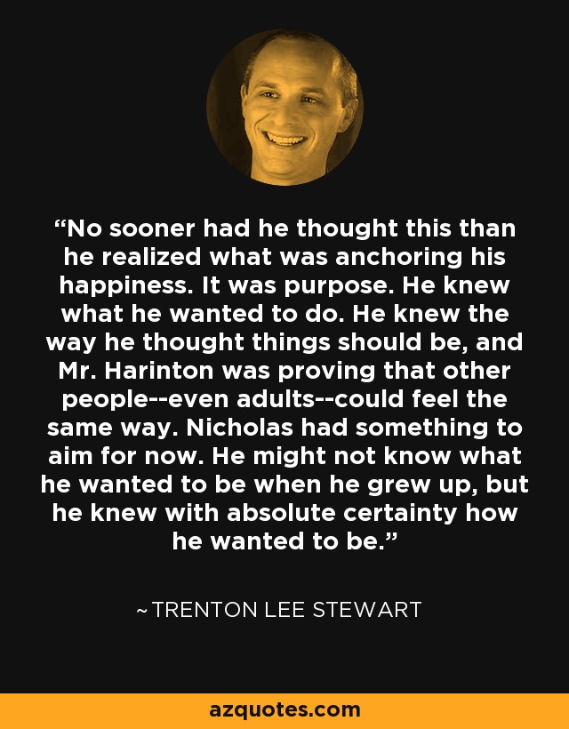 No sooner had he thought this than he realized what was anchoring his happiness. It was purpose. He knew what he wanted to do. He knew the way he thought things should be, and Mr. Harinton was proving that other people--even adults--could feel the same way. Nicholas had something to aim for now. He might not know what he wanted to be when he grew up, but he knew with absolute certainty how he wanted to be. - Trenton Lee Stewart