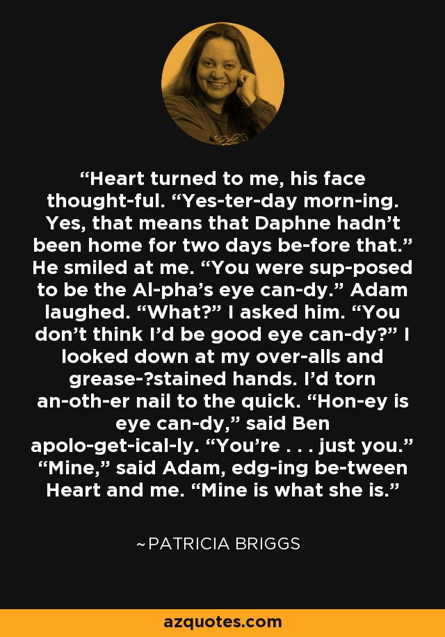 Heart turned to me, his face thought­ful. “Yes­ter­day morn­ing. Yes, that means that Daphne hadn’t been home for two days be­fore that.” He smiled at me. “You were sup­posed to be the Al­pha’s eye can­dy.” Adam laughed. “What?” I asked him. “You don’t think I’d be good eye can­dy?” I looked down at my over­alls and grease-​stained hands. I’d torn an­oth­er nail to the quick. “Hon­ey is eye can­dy,” said Ben apolo­get­ical­ly. “You’re . . . just you.” “Mine,” said Adam, edg­ing be­tween Heart and me. “Mine is what she is. - Patricia Briggs