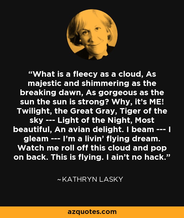 What is a fleecy as a cloud, As majestic and shimmering as the breaking dawn, As gorgeous as the sun the sun is strong? Why, it's ME! Twilight, the Great Gray, Tiger of the sky --- Light of the Night, Most beautiful, An avian delight. I beam --- I gleam --- I'm a livin' flying dream. Watch me roll off this cloud and pop on back. This is flying. I ain't no hack. - Kathryn Lasky