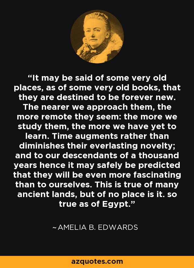 It may be said of some very old places, as of some very old books, that they are destined to be forever new. The nearer we approach them, the more remote they seem: the more we study them, the more we have yet to learn. Time augments rather than diminishes their everlasting novelty; and to our descendants of a thousand years hence it may safely be predicted that they will be even more fascinating than to ourselves. This is true of many ancient lands, but of no place is it. so true as of Egypt. - Amelia B. Edwards