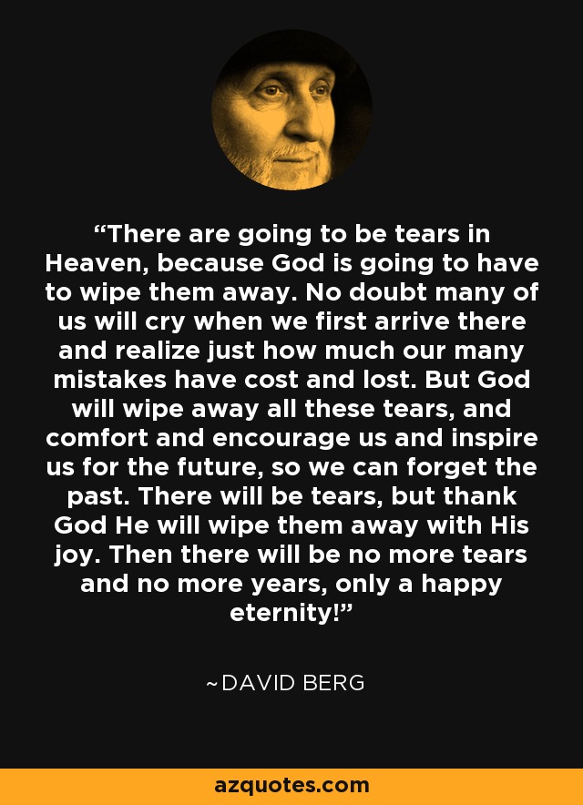 There are going to be tears in Heaven, because God is going to have to wipe them away. No doubt many of us will cry when we first arrive there and realize just how much our many mistakes have cost and lost. But God will wipe away all these tears, and comfort and encourage us and inspire us for the future, so we can forget the past. There will be tears, but thank God He will wipe them away with His joy. Then there will be no more tears and no more years, only a happy eternity! - David Berg