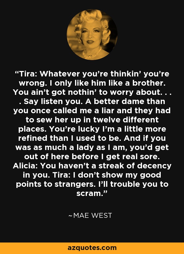 Tira: Whatever you're thinkin' you're wrong. I only like him like a brother. You ain't got nothin' to worry about. . . . Say listen you. A better dame than you once called me a liar and they had to sew her up in twelve different places. You're lucky I'm a little more refined than I used to be. And if you was as much a lady as I am, you'd get out of here before I get real sore. Alicia: You haven't a streak of decency in you. Tira: I don't show my good points to strangers. I'll trouble you to scram. - Mae West