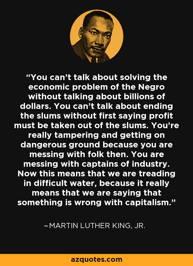 You can't talk about solving the economic problem of the Negro without talking about billions of dollars. You can't talk about ending the slums without first saying profit must be taken out of the slums. You're really tampering and getting on dangerous ground because you are messing with folk then. You are messing with captains of industry. Now this means that we are treading in difficult water, because it really means that we are saying that something is wrong with capitalism. - Martin Luther King, Jr.