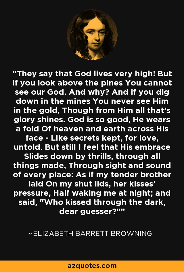 They say that God lives very high! But if you look above the pines You cannot see our God. And why? And if you dig down in the mines You never see Him in the gold, Though from Him all that's glory shines. God is so good, He wears a fold Of heaven and earth across His face - Like secrets kept, for love, untold. But still I feel that His embrace Slides down by thrills, through all things made, Through sight and sound of every place: As if my tender brother laid On my shut lids, her kisses' pressure, Half waking me at night; and said, 