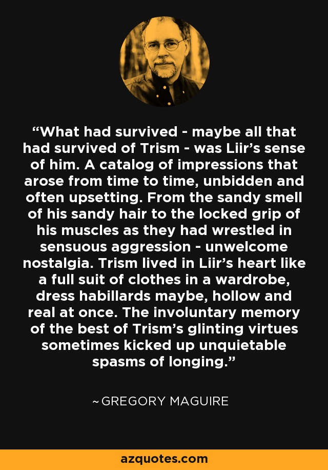 What had survived - maybe all that had survived of Trism - was Liir's sense of him. A catalog of impressions that arose from time to time, unbidden and often upsetting. From the sandy smell of his sandy hair to the locked grip of his muscles as they had wrestled in sensuous aggression - unwelcome nostalgia. Trism lived in Liir's heart like a full suit of clothes in a wardrobe, dress habillards maybe, hollow and real at once. The involuntary memory of the best of Trism's glinting virtues sometimes kicked up unquietable spasms of longing. - Gregory Maguire