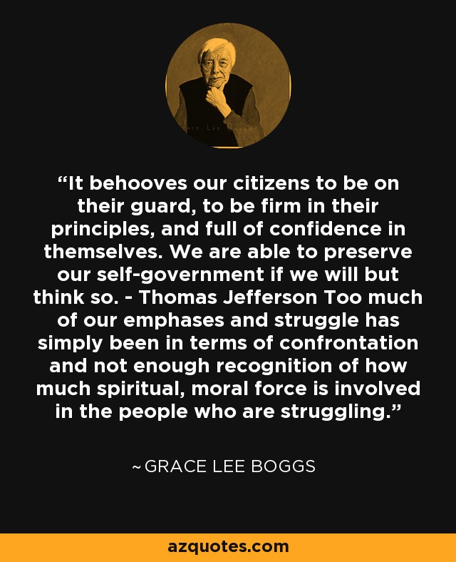 It behooves our citizens to be on their guard, to be firm in their principles, and full of confidence in themselves. We are able to preserve our self-government if we will but think so. - Thomas Jefferson Too much of our emphases and struggle has simply been in terms of confrontation and not enough recognition of how much spiritual, moral force is involved in the people who are struggling. - Grace Lee Boggs