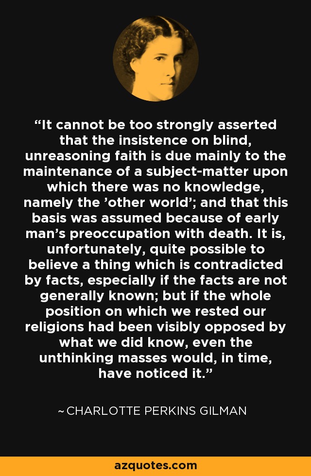 It cannot be too strongly asserted that the insistence on blind, unreasoning faith is due mainly to the maintenance of a subject-matter upon which there was no knowledge, namely the 'other world'; and that this basis was assumed because of early man's preoccupation with death. It is, unfortunately, quite possible to believe a thing which is contradicted by facts, especially if the facts are not generally known; but if the whole position on which we rested our religions had been visibly opposed by what we did know, even the unthinking masses would, in time, have noticed it. - Charlotte Perkins Gilman