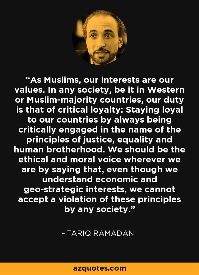 As Muslims, our interests are our values. In any society, be it in Western or Muslim-majority countries, our duty is that of critical loyalty: Staying loyal to our countries by always being critically engaged in the name of the principles of justice, equality and human brotherhood. We should be the ethical and moral voice wherever we are by saying that, even though we understand economic and geo-strategic interests, we cannot accept a violation of these principles by any society. - Tariq Ramadan