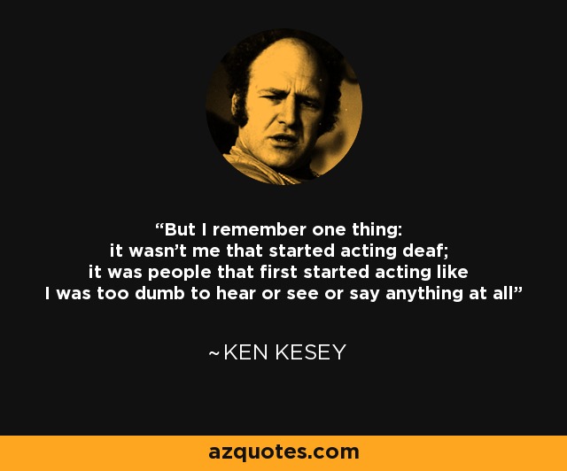 But I remember one thing: it wasn't me that started acting deaf; it was people that first started acting like I was too dumb to hear or see or say anything at all - Ken Kesey